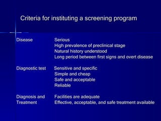 Criteria for instituting a screening program Disease   Serious   High prevalence of preclinical stage   Natural history understood   Long period between first signs and overt disease Diagnostic test  Sensitive and specific   Simple and cheap   Safe and acceptable   Reliable Diagnosis and   Facilities are adequate Treatment  Effective, acceptable, and safe treatment available 