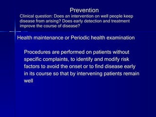 Prevention Clinical question: Does an intervention on well people keep disease from arising? Does early detection and treatment improve the course of disease? Health maintenance or Periodic health examination Procedures are performed on patients without  specific complaints, to identify and modify risk  factors to avoid the onset or to find disease early in its course so that by intervening patients remain  well 