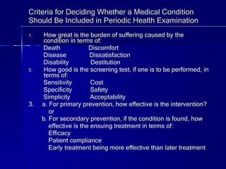Criteria for Deciding Whether a Medical Condition Should Be Included in Periodic Health Examination How great is the burden of suffering caused by the condition in terms of: Death  Discomfort Disease  Dissatisfaction Disability  Destitution How good is the screening test, if one is to be performed, in terms of: Sensitivity  Cost Specificity  Safety Simplicity  Acceptability 3.  a. For primary prevention, how effective is the intervention? or b. For secondary prevention, if the condition is found, how  effective is the ensuing treatment in terms of:  Efficacy Patient compliance Early treatment being more effective than later treatment  