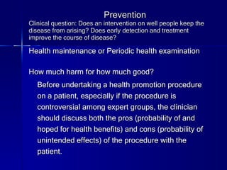 Prevention Clinical question: Does an intervention on well people keep the disease from arising? Does early detection and treatment improve the course of disease?  Health maintenance or Periodic health examination How much harm for how much good? Before undertaking a health promotion procedure on a patient, especially if the procedure is controversial among expert groups, the clinician should discuss both the pros (probability of and hoped for health benefits) and cons (probability of unintended effects) of the procedure with the patient. 
