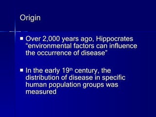 Origin Over 2,000 years ago, Hippocrates “environmental factors can influence the occurrence of disease” In the early 19 th  century, the distribution of disease in specific human population groups was measured 