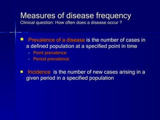 Measures of disease frequency Clinical question: How often does a disease occur ? Prevalence of a disease  is the number of cases in a defined population at a specified point in time Point prevalence Period prevalence Incidence  is the number of new cases arising in a given period in a specified population   
