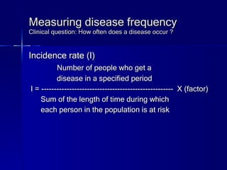 Measuring disease frequency Clinical question: How often does a disease occur ? Incidence rate (I) Number of people who get a  disease in a specified period I = ----------------------------------------------------  X (factor) Sum of the length of time during which  each person in the population is at risk 