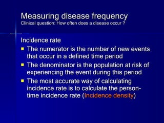 Measuring disease frequency Clinical question: How often does a disease occur ? Incidence rate The numerator is the number of new events that occur in a defined time period The denominator is the population at risk of experiencing the event during this period The most accurate way of calculating incidence rate is to calculate the person-time incidence rate ( Incidence density ) 