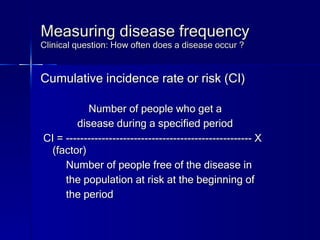 Measuring disease frequency Clinical question: How often does a disease occur ? Cumulative incidence rate or risk (CI) Number of people who get a  disease during a specified period CI = ---------------------------------------------------- X (factor) Number of people free of the disease in the population at risk at the beginning of the period 