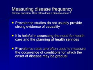 Measuring disease frequency Clinical question: How often does a disease occur ? Prevalence studies do not usually provide strong evidence of causality It is helpful in assessing the need for health care and the planning of health services Prevalence rates are often used to measure the occurrence of conditions for which the onset of disease may be gradual 