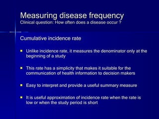 Measuring disease frequency Clinical question: How often does a disease occur ? Cumulative incidence rate Unlike incidence rate, it measures the denominator only at the beginning of a study This rate has a simplicity that makes it suitable for the communication of health information to decision makers Easy to interpret and provide a useful summary measure It is useful approximation of incidence rate when the rate is low or when the study period is short 