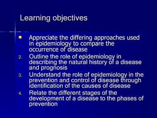 Learning objectives Appreciate the differing approaches used in epidemiology to compare the occurrence of disease Outline the role of epidemiology in describing the natural history of a disease and prognosis Understand the role of epidemiology in the prevention and control of disease through identification of the causes of disease Relate the different stages of the development of a disease to the phases of prevention 