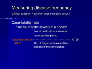 Measuring disease frequency Clinical question: How often does a disease occur ?   Case-fatality rate a measure of the severity of a disease  No. of deaths from a disease in a specified period   Case fatality rate  = ------------------------------------------  X 100 (CFR)  No. of diagnosed cases of the  disease in the same period 