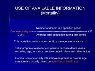 USE OF AVAILABLE INFORMATION (Mortality) Number of deaths in a specified period Crude mortality rate  = --------------------------------------------------------- X F (CMR)  Average total population during that period This mortality can be made specific as to age, sex or cause Not appropriate to use for comparison because death varies  according age, sex, race, socio-economic class and other factors Comparison of mortality rates between groups of diverse age  structure are usually based on  age-standardized rates 