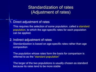 Standardization of rates (Adjustment of rates) 1. Direct adjustment of rates This requires the selection of some population, called a  standard  population , to which the age-specific rates for each population  can be applied. 2. Indirect adjustment of rates Standardization is based on age-specific rates rather than age  composition The population whose rates form the basis for comparison is  referred to as the  “standard population” The larger of the two populations is usually chosen as standard  because its rates tend to be more stable 