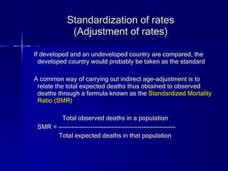 Standardization of rates (Adjustment of rates) If developed and an undeveloped country are compared, the developed country would probably be taken as the standard A common way of carrying out indirect age-adjustment is to relate the total expected deaths thus obtained to observed deaths through a formula known as the  Standardized Mortality Ratio (SMR) Total observed deaths in a population SMR = ------------------------------------------------------- Total expected deaths in that population 