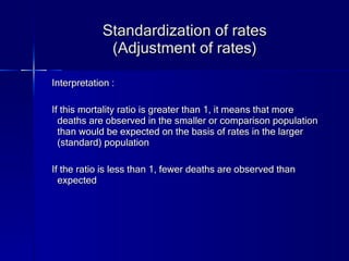 Standardization of rates (Adjustment of rates) Interpretation : If this mortality ratio is greater than 1, it means that more deaths are observed in the smaller or comparison population than would be expected on the basis of rates in the larger (standard) population If the ratio is less than 1, fewer deaths are observed than expected 