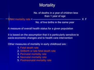 No. of deaths in a year of children less  than 1 year of age Infant mortality rate  = ------------------------------------------------------  X  F No. of live births in the same year A measure of overall health status for a given population It is based on the assumption that it is particularly sensitive to  socio-economic changes and to health care intervention Other measures of mortality in early childhood are : 1.  Fetal death rate 2.  Stillbirth or late fetal death rate 3.  Perinatal mortality rate 4.  Neonatal mortality rate 5.  Postneonatal mortality rate Mortality 