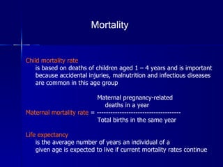 Child mortality rate   is based on deaths of children aged 1 – 4 years and is important  because accidental injuries, malnutrition and infectious diseases  are common in this age group Maternal pregnancy-related  deaths in a year  Maternal mortality rate  = -------------------------------------  Total births in the same year Life expectancy   is the average number of years an individual of a given age is expected to live if current mortality rates continue  Mortality 