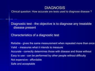 DIAGNOSIS Clinical question: How accurate are tests used to diagnose disease ? Diagnostic test – the objective is to diagnose any treatable disease present Characteristics of a diagnostic test Reliable – gives the same measurement when repeated more than once Valid  - measures what it intends to measure Accurate – correctly determines those with disease and those without Easy to use – can be performed by other people without difficulty Not expensive – affordable Safe and acceptable 