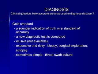 Gold standard  –  a sounder indication of truth or a standard of accuracy - a new diagnostic test is compared - elusive (not available) - expensive and risky – biopsy, surgical exploration, autopsy - sometimes simple – throat swab culture  DIAGNOSIS Clinical question: How accurate are tests used to diagnose disease ? 