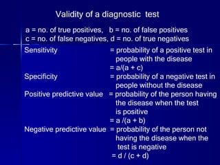 Validity of a diagnostic  test a = no. of true positives,  b = no. of false positives c = no. of false negatives, d = no. of true negatives   Sensitivity  = probability of a positive test in  people with the disease = a/(a + c) Specificity  = probability of a negative test in  people without the disease Positive predictive value  = probability of the person having  the disease when the test  is positive = a /(a + b) Negative predictive value  = probability of the person not  having the disease when the test is negative = d / (c + d) 