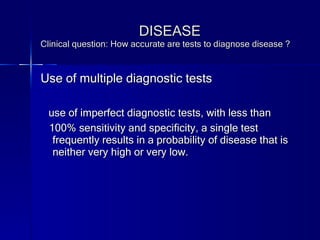 DISEASE Clinical question: How accurate are tests to diagnose disease ? Use of multiple diagnostic tests use of imperfect diagnostic tests, with less than 100% sensitivity and specificity, a single test frequently results in a probability of disease that is neither very high or very low. 