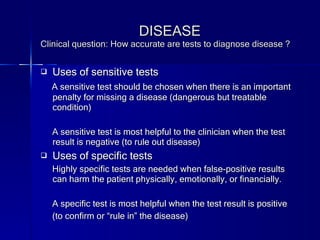 DISEASE Clinical question: How accurate are tests to diagnose disease ? Uses of sensitive tests A sensitive test should be chosen when there is an important penalty for missing a disease (dangerous but treatable condition) A sensitive test is most helpful to the clinician when the test result is negative (to rule out disease) Uses of specific tests Highly specific tests are needed when false-positive results can harm the patient physically, emotionally, or financially. A specific test is most helpful when the test result is positive (to confirm or “rule in” the disease) 