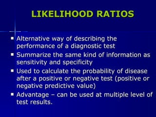 LIKELIHOOD RATIOS Alternative way of describing the performance of a diagnostic test Summarize the same kind of information as sensitivity and specificity Used to calculate the probability of disease after a positive or negative test (positive or negative predictive value) Advantage – can be used at multiple level of test results. 