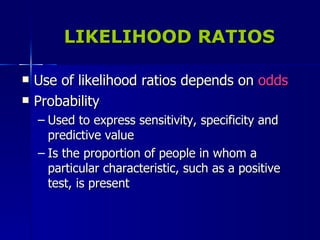 LIKELIHOOD RATIOS Use of likelihood ratios depends on  odds Probability Used to express sensitivity, specificity and predictive value Is the proportion of people in whom a particular characteristic, such as a positive test, is present 