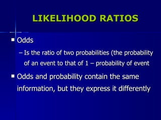 LIKELIHOOD RATIOS Odds Is the ratio of two probabilities (the probability of an event to that of 1 – probability of event Odds and probability contain the same information, but they express it differently 