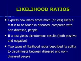 LIKELIHOOD RATIOS Express how many times more (or less) likely a test is to be found in diseased, compared with non-diseased, people. If a test yields dichotomous results (both positive and negative) Two types of likelihood ratios described its ability to discriminate between diseased and non-diseased people 