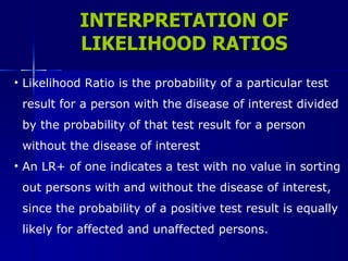 INTERPRETATION OF LIKELIHOOD RATIOS Likelihood Ratio is the probability of a particular test  result for a person with the disease of interest divided  by the probability of that test result for a person  without the disease of interest An LR+ of one indicates a test with no value in sorting  out persons with and without the disease of interest,  since the probability of a positive test result is equally  likely for affected and unaffected persons.  