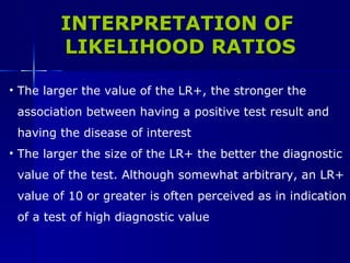 The larger the value of the LR+, the stronger the  association between having a positive test result and  having the disease of interest The larger the size of the LR+ the better the diagnostic  value of the test. Although somewhat arbitrary, an LR+  value of 10 or greater is often perceived as in indication  of a test of high diagnostic value INTERPRETATION OF LIKELIHOOD RATIOS 