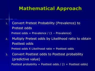 Mathematical Approach Convert Pretest Probability (Prevalence) to Pretest odds Pretest odds = Prevalence / (1 – Prevalence) Multiply Pretest odds by Likelihood ratio to obtain Posttest odds Pretest odds X Likelihood ratio = Posttest odds Convert Posttest odds to Posttest probability (predictive value) Posttest probability = Posttest odds / (1 + Posttest odds) 
