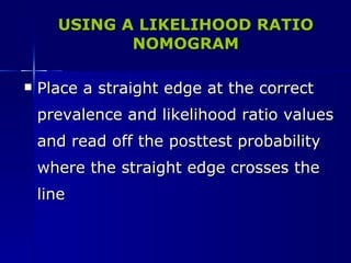 USING A LIKELIHOOD RATIO NOMOGRAM Place a straight edge at the correct prevalence and likelihood ratio values and read off the posttest probability where the straight edge crosses the line 