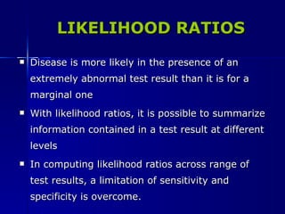LIKELIHOOD RATIOS Disease is more likely in the presence of an extremely abnormal test result than it is for a marginal one With likelihood ratios, it is possible to summarize information contained in a test result at different levels In computing likelihood ratios across range of test results, a limitation of sensitivity and specificity is overcome. 