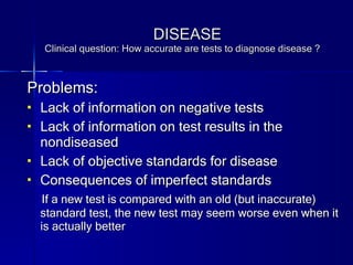 DISEASE Clinical question: How accurate are tests to diagnose disease ? Problems: Lack of information on negative tests Lack of information on test results in the nondiseased Lack of objective standards for disease Consequences of imperfect standards If a new test is compared with an old (but inaccurate) standard test, the new test may seem worse even when it is actually better 
