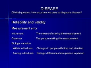 DISEASE Clinical question: How accurate are tests to diagnose disease? Reliability and validity  Measurement error Instrument  The means of making the measurement Observer  The person making the measurement Biologic variation Within individuals  Changes in people with time and situation Among individuals  Biologic differences from person to person 