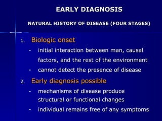EARLY DIAGNOSIS NATURAL HISTORY OF DISEASE (FOUR STAGES) Biologic onset initial interaction between man, causal  factors, and the rest of the environment cannot detect the presence of disease Early diagnosis possible mechanisms of disease produce structural or functional changes individual remains free of any symptoms 