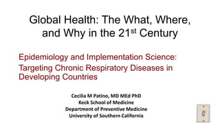 Global Health: The What, Where,
and Why in the 21st Century
Epidemiology and Implementation Science:
Targeting Chronic Respiratory Diseases in
Developing Countries
Cecilia M Patino, MD MEd PhD
Keck School of Medicine
Department of Preventive Medicine
University of Southern California
 