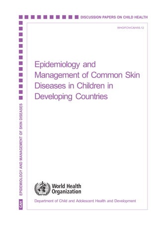 EPIDEMIOLOGY AND MANAGEMENT OF SKIN DISEASES



                                                                        DISCUSSION PAPERS ON CHILD HEALTH

                                                                                                  WHO/FCH/CAH/05.12




                                               Epidemiology and
                                               Management of Common Skin
                                               Diseases in Children in
                                               Developing Countries
EPIDEMIOLOGY AND MANAGEMENT OF SKIN DISEASES




                                               Department of Child and Adolescent Health and Development
  CAH




                                                                                                                                   i
 