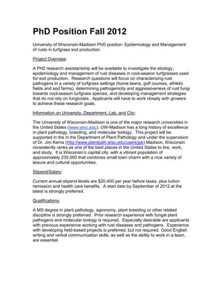 PhD Position Fall 2012
University of Wisconsin-Madison PhD position: Epidemiology and Management
of rusts in turfgrass sod production

Project Overview:

A PhD research assistantship will be available to investigate the etiology,
epidemiology and management of rust diseases in cool-season turfgrasses used
for sod production. Research questions will focus on characterizing rust
pathogens in a variety of turfgrass settings (home lawns, golf courses, athletic
fields and sod farms), determining pathogenicity and aggressiveness of rust fungi
towards cool-season turfgrass species, and developing management strategies
that do not rely on fungicides. Applicants will have to work closely with growers
to achieve these research goals.

Information on University, Department, Lab, and City:

The University of Wisconsin-Madison is one of the major research universities in
the United States (www.wisc.edu). UW-Madison has a long history of excellence
in plant pathology, breeding, and molecular biology. This project will be
supported in the in the Department of Plant Pathology and under the supervision
of Dr. Jim Kerns (http://www.plantpath.wisc.edu/users/jpk) Madison, Wisconsin
consistently ranks as one of the best places in the United States to live, work,
and study. It is Wisconsin’s capital city, with a vibrant population of
approximately 230,000 that combines small town charm with a nice variety of
leisure and cultural opportunities.

Stipend/Salary:

Current annual stipend levels are $20,400 per year before taxes, plus tuition
remission and health care benefits. A start date by September of 2012 at the
latest is strongly preferred.

Qualifications:

A MS degree in plant pathology, agronomy, plant breeding or other related
discipline is strongly preferred. Prior research experience with fungal plant
pathogens and molecular biology is required. Especially desirable are applicants
with previous experience working with rust diseases and pathogens. Experience
with developing field-based projects is preferred, but not required. Good English
writing and verbal communication skills, as well as the ability to work in a team,
are essential.
 