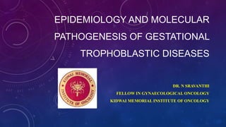 EPIDEMIOLOGY AND MOLECULAR
PATHOGENESIS OF GESTATIONAL
TROPHOBLASTIC DISEASES
DR. N SRAVANTHI
FELLOW IN GYNAECOLOGICAL ONCOLOGY
KIDWAI MEMORIAL INSTITUTE OF ONCOLOGY
 