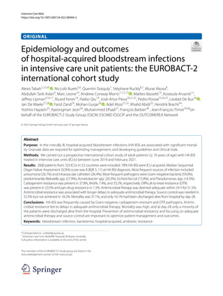 Intensive Care Med
https://doi.org/10.1007/s00134-022-06944-2
ORIGINAL
Epidemiology and outcomes
of hospital‑acquired bloodstream infections
in intensive care unit patients: the EUROBACT‑2
international cohort study
Alexis Tabah1,2,3,4*
, Niccolò Buetti5,6
, Quentin Staiquly7
, Stéphane Ruckly6,7
, Murat Akova8
,
Abdullah Tarik Aslan9
, Marc Leone10
, Andrew Conway Morris11,12,13
, Matteo Bassetti14
, Kostoula Arvaniti15
,
Jeffrey Lipman4,16,17
, Ricard Ferrer18
, Haibo Qiu19
, José‑Artur Paiva20,21,22
, Pedro Povoa23,24,25
, Liesbet De Bus26
,
Jan De Waele27,28
, Farid Zand29
, Mohan Gurjar30
, Adel Alsisi31,32
, Khalid Abidi33
, Hendrik Bracht34
,
Yoshiro Hayashi35
, Kyeongman Jeon36
, Muhammed Elhadi37
, François Barbier38
, Jean‑François Timsit39,40
on
behalf of the EUROBACT-2 Study Group, ESICM, ESCMID ESGCIP and the OUTCOMEREA Network
© 2023 Springer-Verlag GmbH Germany, part of Springer Nature
Abstract
Purpose: In the critically ill, hospital-acquired bloodstream infections (HA-BSI) are associated with significant mortal‑
ity. Granular data are required for optimizing management, and developing guidelines and clinical trials.
Methods: We carried out a prospective international cohort study of adult patients (≥18 years of age) with HA-BSI
treated in intensive care units (ICUs) between June 2019 and February 2021.
Results: 2600 patients from 333 ICUs in 52 countries were included. 78% HA-BSI were ICU-acquired. Median Sequential
Organ Failure Assessment (SOFA) score was 8 [IQR 5; 11] at HA-BSI diagnosis. Most frequent sources of infection included
pneumonia (26.7%) and intravascular catheters (26.4%). Most frequent pathogens were Gram-negative bacteria (59.0%),
predominantly Klebsiella spp. (27.9%), Acinetobacter spp. (20.3%), Escherichiacoli (15.8%), and Pseudomonas spp. (14.3%).
Carbapenem resistance was present in 37.8%, 84.6%, 7.4%, and 33.2%, respectively. Difficult-to-treat resistance (DTR)
was present in 23.5% and pan-drug resistance in 1.5%. Antimicrobial therapy was deemed adequate within 24 h for 51.5%.
Antimicrobial resistance was associated with longer delays to adequate antimicrobial therapy. Source control was needed in
52.5% but not achieved in 18.2%. Mortality was 37.1%, and only 16.1% had been discharged alive from hospital by day-28.
Conclusions: HA-BSI was frequently caused by Gram-negative, carbapenem-resistant and DTR pathogens. Antimi‑
crobial resistance led to delays in adequate antimicrobial therapy. Mortality was high, and at day-28 only a minority of
the patients were discharged alive from the hospital. Prevention of antimicrobial resistance and focusing on adequate
antimicrobial therapy and source control are important to optimize patient management and outcomes.
Keywords: bloodstream infection, bacteremia, hospital-acquired, antibiotic resistance
*Correspondence: a.tabah@uq.edu.au
1
Intensive Care Unit, Redcliffe Hospital, Brisbane, Australia
Full author information is available at the end of the article
The members of the EUROBACT-2 study group are listed in the
Acknowledgement section of the manuscript.
 
