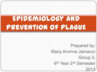 Epidemiology and
Prevention Of PLAGUE

                     Prepared by:
           Stacy Arvinna Jamarun
                          Group 3,
            6th Year 2nd Semester
                             2013
 