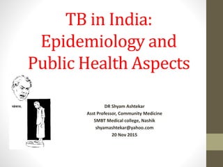 TB in India:
Epidemiology and
Public Health Aspects
DR Shyam Ashtekar
Asst Professor, Community Medicine
SMBT Medical college, Nashik
shyamashtekar@yahoo.com
20 Nov 2015
 