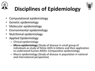 Disciplines of Epidemiology
• Computational epidemiology
• Genetic epidemiology
• Molecular epidemiology
• Environmental epidemiology
• Nutritional epidemiology
• Applied Epidemiology
– Clinical epidemiology
– Micro-epidemiology (Study of disease in small group of
individuals as study of feline AIDS in kittens and then application
to understand human AIDS)= Comparative epidemiology
– Macro epidemiology (Study of disease in population in national
and international perspective)
 