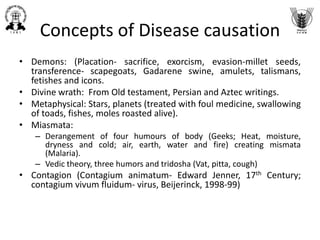Concepts of Disease causation
• Demons: (Placation- sacrifice, exorcism, evasion-millet seeds,
transference- scapegoats, Gadarene swine, amulets, talismans,
fetishes and icons.
• Divine wrath: From Old testament, Persian and Aztec writings.
• Metaphysical: Stars, planets (treated with foul medicine, swallowing
of toads, fishes, moles roasted alive).
• Miasmata:
– Derangement of four humours of body (Geeks; Heat, moisture,
dryness and cold; air, earth, water and fire) creating mismata
(Malaria).
– Vedic theory, three humors and tridosha (Vat, pitta, cough)
• Contagion (Contagium animatum- Edward Jenner, 17th Century;
contagium vivum fluidum- virus, Beijerinck, 1998-99)
 