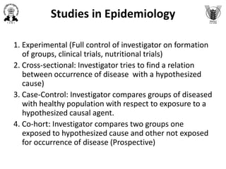 Studies in Epidemiology
1. Experimental (Full control of investigator on formation
of groups, clinical trials, nutritional trials)
2. Cross-sectional: Investigator tries to find a relation
between occurrence of disease with a hypothesized
cause)
3. Case-Control: Investigator compares groups of diseased
with healthy population with respect to exposure to a
hypothesized causal agent.
4. Co-hort: Investigator compares two groups one
exposed to hypothesized cause and other not exposed
for occurrence of disease (Prospective)
 