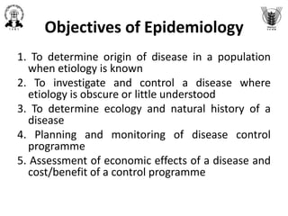 Objectives of Epidemiology
1. To determine origin of disease in a population
when etiology is known
2. To investigate and control a disease where
etiology is obscure or little understood
3. To determine ecology and natural history of a
disease
4. Planning and monitoring of disease control
programme
5. Assessment of economic effects of a disease and
cost/benefit of a control programme
 