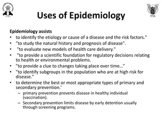 Uses of Epidemiology
Epidemiology assists
• to identify the etiology or cause of a disease and the risk factors."
• "to study the natural history and prognosis of disease".
• "to evaluate new models of health care delivery."
• "to provide a scientific foundation for regulatory decisions relating
to health or environmental problems.
• "to provide a clue to changes taking place over time…"
• "to identify subgroups in the population who are at high risk for
disease."
• to determine the best or most appropriate types of primary and
secondary prevention.'
– primary prevention prevents disease in healthy individual
(vaccination).
– Secondary prevention limits disease by early detention usually
through screening programs.
 