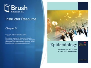 Instructor Resource
Chapter 5
Copyright © Scott B. Patten, 2015.
Permission granted for classroom use with
Epidemiology for Canadian Students: Principles,
Methods & Critical Appraisal (Edmonton: Brush
Education Inc. www.brusheducation.ca).
 