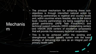 Mechanis
m
• The principal mechanism for achieving these sub-
objectives is through intensified national action by
extending partnerships to regional and country levels
and, within countries where feasible, also to the district
level. Country partnerships are being supported by a
global partnership (IAPB Task Force/WHO) and
technical support networks (WHO collaborating centers
and VISION 2020 centers of excellence (proposed))
that will provide the necessary technical cooperation.
• This is to be achieved within the existing and
strengthened health delivery system with the basic
strategy of delivering eye care as an integral part of
primary health care.
Presentation Title 10
 
